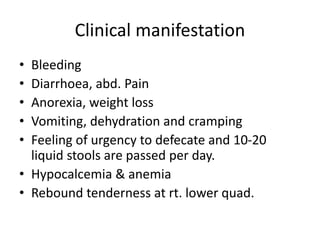 Clinical manifestation
• Bleeding
• Diarrhoea, abd. Pain
• Anorexia, weight loss
• Vomiting, dehydration and cramping
• Feeling of urgency to defecate and 10-20
liquid stools are passed per day.
• Hypocalcemia & anemia
• Rebound tenderness at rt. lower quad.
 