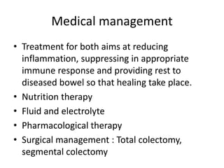 Medical management
• Treatment for both aims at reducing
inflammation, suppressing in appropriate
immune response and providing rest to
diseased bowel so that healing take place.
• Nutrition therapy
• Fluid and electrolyte
• Pharmacological therapy
• Surgical management : Total colectomy,
segmental colectomy
 