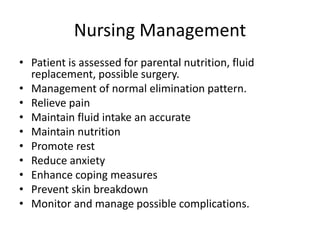 Nursing Management
• Patient is assessed for parental nutrition, fluid
replacement, possible surgery.
• Management of normal elimination pattern.
• Relieve pain
• Maintain fluid intake an accurate
• Maintain nutrition
• Promote rest
• Reduce anxiety
• Enhance coping measures
• Prevent skin breakdown
• Monitor and manage possible complications.
 