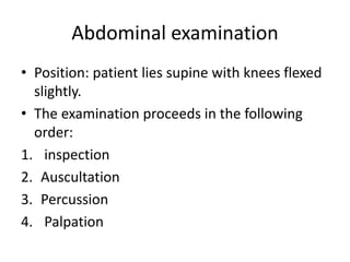 Abdominal examination
• Position: patient lies supine with knees flexed
slightly.
• The examination proceeds in the following
order:
1. inspection
2. Auscultation
3. Percussion
4. Palpation
 