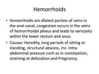 Hemorrhoids
• Hemorrhoids are dilated portion of veins in
the anal canal, congestion occurs in the veins
of hemorrhoidal plexus and leads to varicosity
within the lower rectum and anus.
• Causes: Heredity, long periods of sitting or
standing, structural abscess, inc. intra-
abdominal pressure such as in constipation,
straining at defecation and Pregnancy.
 