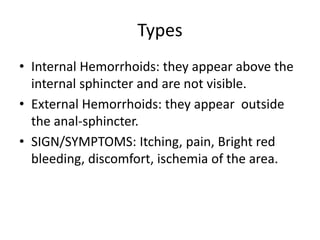 Types
• Internal Hemorrhoids: they appear above the
internal sphincter and are not visible.
• External Hemorrhoids: they appear outside
the anal-sphincter.
• SIGN/SYMPTOMS: Itching, pain, Bright red
bleeding, discomfort, ischemia of the area.
 