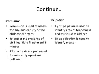 Continue…
Percussion
• Percussion is used to assess
the size and density of the
abdominal organs.
• To detect the presence of
air filled, fluid filled or solid
masses
• All quadrants are purcussed
for over all tympani and
dullness
Palpation
• Light palpation is used to
identify area of tenderness
and muscular resistance.
• Deep palpation is used to
identify masses.
 
