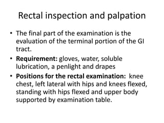 Rectal inspection and palpation
• The final part of the examination is the
evaluation of the terminal portion of the GI
tract.
• Requirement: gloves, water, soluble
lubrication, a penlight and drapes
• Positions for the rectal examination: knee
chest, left lateral with hips and knees flexed,
standing with hips flexed and upper body
supported by examination table.
 
