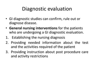 Diagnostic evaluation
• GI diagnostic studies can confirm, rule out or
diagnose disease.
• General nursing interventions for the patients
who are undergoing a GI diagnostic evaluation.
1. Establishing the nursing diagnosis
2. Providing needed information about the test
and the activities required of the patient
3. Providing instruction about post procedure care
and activity restrictions
 