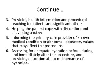 Continue…
3. Providing health information and procedural
teaching to patients and significant others
4. Helping the patient cope with discomfort and
alleviating anxiety.
5. Informing the primary care provider of known
medical condition or abnormal laboratory values
that may affect the procedure.
6. Assessing for adequate hydration before, during,
and immediately after the procedure, and
providing education about maintenance of
hydration.
 