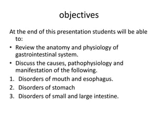 objectives
At the end of this presentation students will be able
to:
• Review the anatomy and physiology of
gastrointestinal system.
• Discuss the causes, pathophysiology and
manifestation of the following.
1. Disorders of mouth and esophagus.
2. Disorders of stomach
3. Disorders of small and large intestine.
 