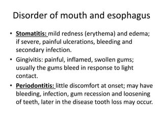 Disorder of mouth and esophagus
• Stomatitis: mild redness (erythema) and edema;
if severe, painful ulcerations, bleeding and
secondary infection.
• Gingivitis: painful, inflamed, swollen gums;
usually the gums bleed in response to light
contact.
• Periodontitis: little discomfort at onset; may have
bleeding, infection, gum recession and loosening
of teeth, later in the disease tooth loss may occur.
 