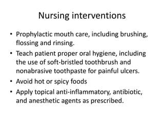 Nursing interventions
• Prophylactic mouth care, including brushing,
flossing and rinsing.
• Teach patient proper oral hygiene, including
the use of soft-bristled toothbrush and
nonabrasive toothpaste for painful ulcers.
• Avoid hot or spicy foods
• Apply topical anti-inflammatory, antibiotic,
and anesthetic agents as prescribed.
 
