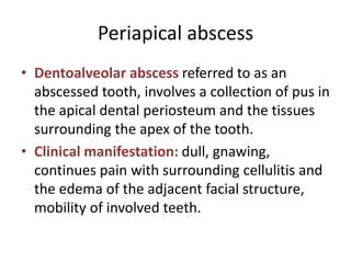 Periapical abscess
• Dentoalveolar abscess referred to as an
abscessed tooth, involves a collection of pus in
the apical dental periosteum and the tissues
surrounding the apex of the tooth.
• Clinical manifestation: dull, gnawing,
continues pain with surrounding cellulitis and
the edema of the adjacent facial structure,
mobility of involved teeth.
 