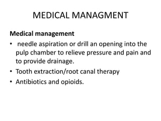 MEDICAL MANAGMENT
Medical management
• needle aspiration or drill an opening into the
pulp chamber to relieve pressure and pain and
to provide drainage.
• Tooth extraction/root canal therapy
• Antibiotics and opioids.
 