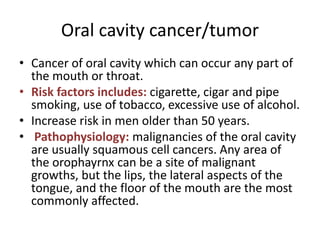Oral cavity cancer/tumor
• Cancer of oral cavity which can occur any part of
the mouth or throat.
• Risk factors includes: cigarette, cigar and pipe
smoking, use of tobacco, excessive use of alcohol.
• Increase risk in men older than 50 years.
• Pathophysiology: malignancies of the oral cavity
are usually squamous cell cancers. Any area of
the orophayrnx can be a site of malignant
growths, but the lips, the lateral aspects of the
tongue, and the floor of the mouth are the most
commonly affected.
 