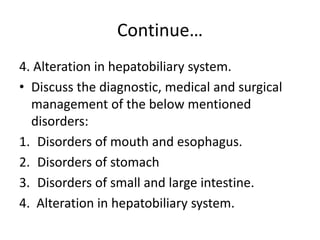 Continue…
4. Alteration in hepatobiliary system.
• Discuss the diagnostic, medical and surgical
management of the below mentioned
disorders:
1. Disorders of mouth and esophagus.
2. Disorders of stomach
3. Disorders of small and large intestine.
4. Alteration in hepatobiliary system.
 