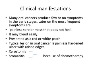 Clinical manifestations
• Many oral cancers produce few or no symptoms
in the early stages. Later on the most frequent
symptoms are:
• painless sore or mass that does not heal.
• It may bleed easily
• Presented as a red or white patch
• Typical lesion in oral cancer is painless hardened
ulcer with raised edges.
• Xerostomia
• Stomatitis because of chemotherapy.
 