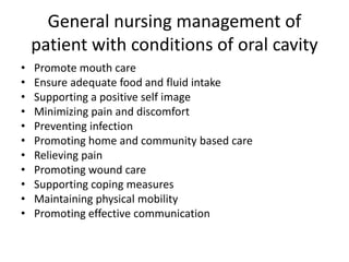 General nursing management of
patient with conditions of oral cavity
• Promote mouth care
• Ensure adequate food and fluid intake
• Supporting a positive self image
• Minimizing pain and discomfort
• Preventing infection
• Promoting home and community based care
• Relieving pain
• Promoting wound care
• Supporting coping measures
• Maintaining physical mobility
• Promoting effective communication
 
