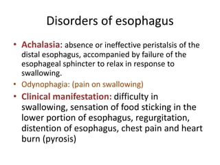 Disorders of esophagus
• Achalasia: absence or ineffective peristalsis of the
distal esophagus, accompanied by failure of the
esophageal sphincter to relax in response to
swallowing.
• Odynophagia: (pain on swallowing)
• Clinical manifestation: difficulty in
swallowing, sensation of food sticking in the
lower portion of esophagus, regurgitation,
distention of esophagus, chest pain and heart
burn (pyrosis)
 