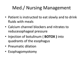 Med./ Nursing Management
• Patient is instructed to eat slowly and to drink
fluids with meals
• Calcium channel blockers and nitrates to
reducesophageal pressure
• Injection of botulinum ( BOTOX ) into
quadrants of the esophagus
• Pneumatic dilation
• Esophagomyotomy
 