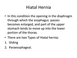 Hiatal Hernia
• In this condition the opening in the diaphragm
through which the esophagus passes
becomes enlarged, and part of the upper
stomach tends to move up into the lower
portion of the thorax.
• There are two Types of Hiatal hernia:
1. Sliding
2. Paraesophageal.
 