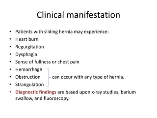 Clinical manifestation
• Patients with sliding hernia may experience:
• Heart burn
• Regurgitation
• Dysphagia
• Sense of fullness or chest pain
• Hemorrhage
• Obstruction can occur with any type of hernia.
• Strangulation
• Diagnostic findings are based upon x-ray studies, barium
swallow, and fluoroscopy.
 