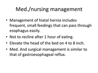 Med./nursing management
• Management of hiatal hernia includes
frequent, small feedings that can pass through
esophagus easily.
• Not to recline after 1 hour of eating.
• Elevate the head of the bed on 4 to 8 inch.
• Med. And surgical management is similar to
that of gastroesophageal reflux.
 