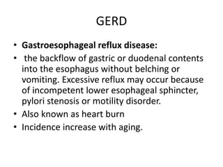 GERD
• Gastroesophageal reflux disease:
• the backflow of gastric or duodenal contents
into the esophagus without belching or
vomiting. Excessive reflux may occur because
of incompetent lower esophageal sphincter,
pylori stenosis or motility disorder.
• Also known as heart burn
• Incidence increase with aging.
 