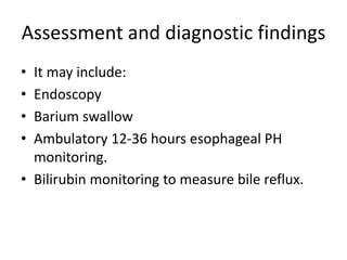 Assessment and diagnostic findings
• It may include:
• Endoscopy
• Barium swallow
• Ambulatory 12-36 hours esophageal PH
monitoring.
• Bilirubin monitoring to measure bile reflux.
 