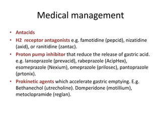 Medical management
• Antacids
• H2 receptor antagonists e.g. famotidine (pepcid), nizatidine
(axid), or ranitidine (zantac).
• Proton pump inhibitor that reduce the release of gastric acid.
e.g. lansoprazole (prevacid), rabeprazole (AcipHex),
esomeprazole (Nexium), omeprazole (prilosec), pantoprazole
(prtonix).
• Prokinetic agents which accelerate gastric emptying. E.g.
Bethanechol (utrecholine). Domperidone (motillium),
metoclopramide (reglan).
 
