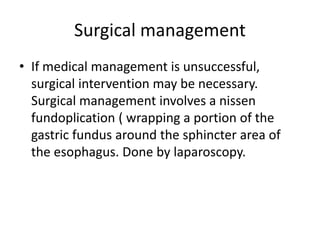 Surgical management
• If medical management is unsuccessful,
surgical intervention may be necessary.
Surgical management involves a nissen
fundoplication ( wrapping a portion of the
gastric fundus around the sphincter area of
the esophagus. Done by laparoscopy.
 