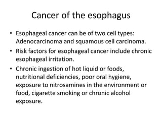 Cancer of the esophagus
• Esophageal cancer can be of two cell types:
Adenocarcinoma and squamous cell carcinoma.
• Risk factors for esophageal cancer include chronic
esophageal irritation.
• Chronic ingestion of hot liquid or foods,
nutritional deficiencies, poor oral hygiene,
exposure to nitrosamines in the environment or
food, cigarette smoking or chronic alcohol
exposure.
 