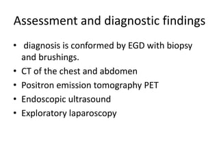 Assessment and diagnostic findings
• diagnosis is conformed by EGD with biopsy
and brushings.
• CT of the chest and abdomen
• Positron emission tomography PET
• Endoscopic ultrasound
• Exploratory laparoscopy
 