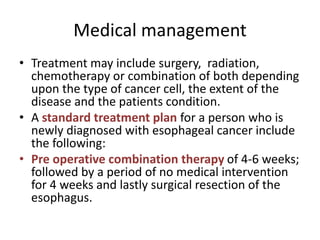 Medical management
• Treatment may include surgery, radiation,
chemotherapy or combination of both depending
upon the type of cancer cell, the extent of the
disease and the patients condition.
• A standard treatment plan for a person who is
newly diagnosed with esophageal cancer include
the following:
• Pre operative combination therapy of 4-6 weeks;
followed by a period of no medical intervention
for 4 weeks and lastly surgical resection of the
esophagus.
 