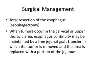 Surgical Management
• Total resection of the esophagus
(esophagectomy).
• When tumors occur in the cervical or upper
thoracic area, esophagus continuity may be
maintained by a free jejunal graft transfer in
which the tumor is removed and the area is
replaced with a portion of the jejunum.
 