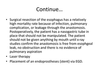 Continue…
• Surgical resection of the esophagus has a relatively
high mortality rate because of infection, pulmonary
complication, or leakage through the anastomosis.
Postoperatively, the patient has a nasogastric tube in
place that should not be manipulated. The patient
should not be given anything by mouth until x-ray
studies confirm the anastomosis is free from esophgeal
leak, no obstruction and there is no evidence of
pulmonary aspiration
• Laser therapy
• Placement of an endoprostheses (stent) via EGD.
 