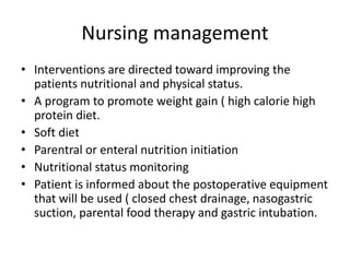 Nursing management
• Interventions are directed toward improving the
patients nutritional and physical status.
• A program to promote weight gain ( high calorie high
protein diet.
• Soft diet
• Parentral or enteral nutrition initiation
• Nutritional status monitoring
• Patient is informed about the postoperative equipment
that will be used ( closed chest drainage, nasogastric
suction, parental food therapy and gastric intubation.
 