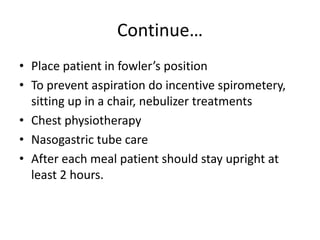 Continue…
• Place patient in fowler’s position
• To prevent aspiration do incentive spirometery,
sitting up in a chair, nebulizer treatments
• Chest physiotherapy
• Nasogastric tube care
• After each meal patient should stay upright at
least 2 hours.
 