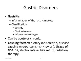 Gastric Disorders
• Gastritis
– Inflammation of the gastric mucosa
– Classification
• Severity
• Site involvement
• Inflammatory cell type
• Can be acute or chronic.
• Causing factors: dietary indiscretion, disease
causing microorganisms (H.pylori), Usage of
NSAIDS, alcohol intake, bile reflux, radiation
therapy.
23/12/2010 59
 