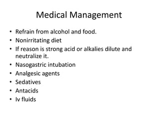 Medical Management
• Refrain from alcohol and food.
• Nonirritating diet
• If reason is strong acid or alkalies dilute and
neutralize it.
• Nasogastric intubation
• Analgesic agents
• Sedatives
• Antacids
• Iv fluids
 
