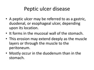 Peptic ulcer disease
• A peptic ulcer may be referred to as a gastric,
duodenal, or esophageal ulcer, depending
upon its location.
• It forms in the mucosal wall of the stomach.
• This erosion may extend deeply as the muscle
layers or through the muscle to the
peritoneum.
• Mostly occur in the duodenum than in the
stomach.
 