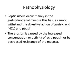 Pathophysiology
• Peptic ulcers occur mainly in the
gastroduodenal mucosa this tissue cannot
withstand the digestive action of gastric acid
(HCL) and pepsin.
• The erosion is caused by the increased
concentration or activity of acid pepsin or by
decreased resistance of the mucosa.
 