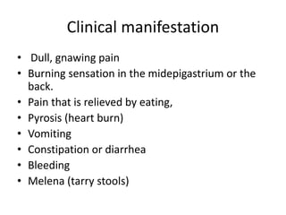 Clinical manifestation
• Dull, gnawing pain
• Burning sensation in the midepigastrium or the
back.
• Pain that is relieved by eating,
• Pyrosis (heart burn)
• Vomiting
• Constipation or diarrhea
• Bleeding
• Melena (tarry stools)
 