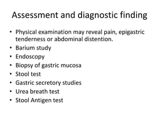 Assessment and diagnostic finding
• Physical examination may reveal pain, epigastric
tenderness or abdominal distention.
• Barium study
• Endoscopy
• Biopsy of gastric mucosa
• Stool test
• Gastric secretory studies
• Urea breath test
• Stool Antigen test
 
