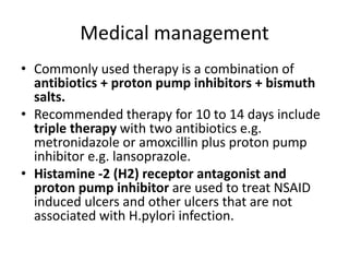 Medical management
• Commonly used therapy is a combination of
antibiotics + proton pump inhibitors + bismuth
salts.
• Recommended therapy for 10 to 14 days include
triple therapy with two antibiotics e.g.
metronidazole or amoxcillin plus proton pump
inhibitor e.g. lansoprazole.
• Histamine -2 (H2) receptor antagonist and
proton pump inhibitor are used to treat NSAID
induced ulcers and other ulcers that are not
associated with H.pylori infection.
 