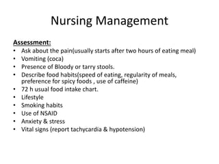 Nursing Management
Assessment:
• Ask about the pain(usually starts after two hours of eating meal)
• Vomiting (coca)
• Presence of Bloody or tarry stools.
• Describe food habits(speed of eating, regularity of meals,
preference for spicy foods , use of caffeine)
• 72 h usual food intake chart.
• Lifestyle
• Smoking habits
• Use of NSAID
• Anxiety & stress
• Vital signs (report tachycardia & hypotension)
 