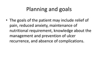 Planning and goals
• The goals of the patient may include relief of
pain, reduced anxiety, maintenance of
nutritional requirement, knowledge about the
management and prevention of ulcer
recurrence, and absence of complications.
 