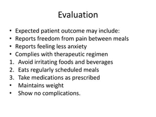 Evaluation
• Expected patient outcome may include:
• Reports freedom from pain between meals
• Reports feeling less anxiety
• Complies with therapeutic regimen
1. Avoid irritating foods and beverages
2. Eats regularly scheduled meals
3. Take medications as prescribed
• Maintains weight
• Show no complications.
 