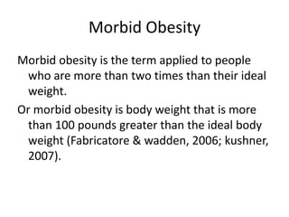 Morbid Obesity
Morbid obesity is the term applied to people
who are more than two times than their ideal
weight.
Or morbid obesity is body weight that is more
than 100 pounds greater than the ideal body
weight (Fabricatore & wadden, 2006; kushner,
2007).
 