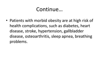 Continue…
• Patients with morbid obesity are at high risk of
health complications, such as diabetes, heart
disease, stroke, hypertension, gallbladder
disease, osteoarthritis, sleep apnea, breathing
problems.
 