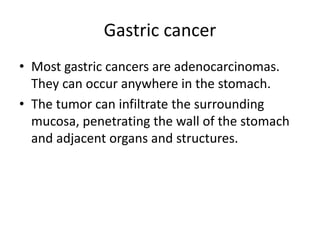 Gastric cancer
• Most gastric cancers are adenocarcinomas.
They can occur anywhere in the stomach.
• The tumor can infiltrate the surrounding
mucosa, penetrating the wall of the stomach
and adjacent organs and structures.
 
