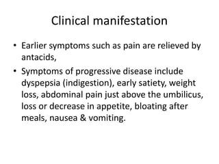 Clinical manifestation
• Earlier symptoms such as pain are relieved by
antacids,
• Symptoms of progressive disease include
dyspepsia (indigestion), early satiety, weight
loss, abdominal pain just above the umbilicus,
loss or decrease in appetite, bloating after
meals, nausea & vomiting.
 