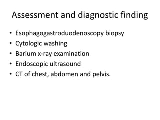 Assessment and diagnostic finding
• Esophagogastroduodenoscopy biopsy
• Cytologic washing
• Barium x-ray examination
• Endoscopic ultrasound
• CT of chest, abdomen and pelvis.
 